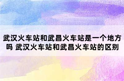 武汉火车站和武昌火车站是一个地方吗 武汉火车站和武昌火车站的区别